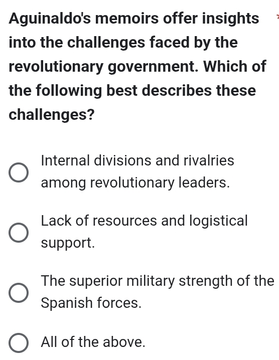 Aguinaldo's memoirs offer insights
into the challenges faced by the
revolutionary government. Which of
the following best describes these
challenges?
Internal divisions and rivalries
among revolutionary leaders.
Lack of resources and logistical
support.
The superior military strength of the
Spanish forces.
All of the above.