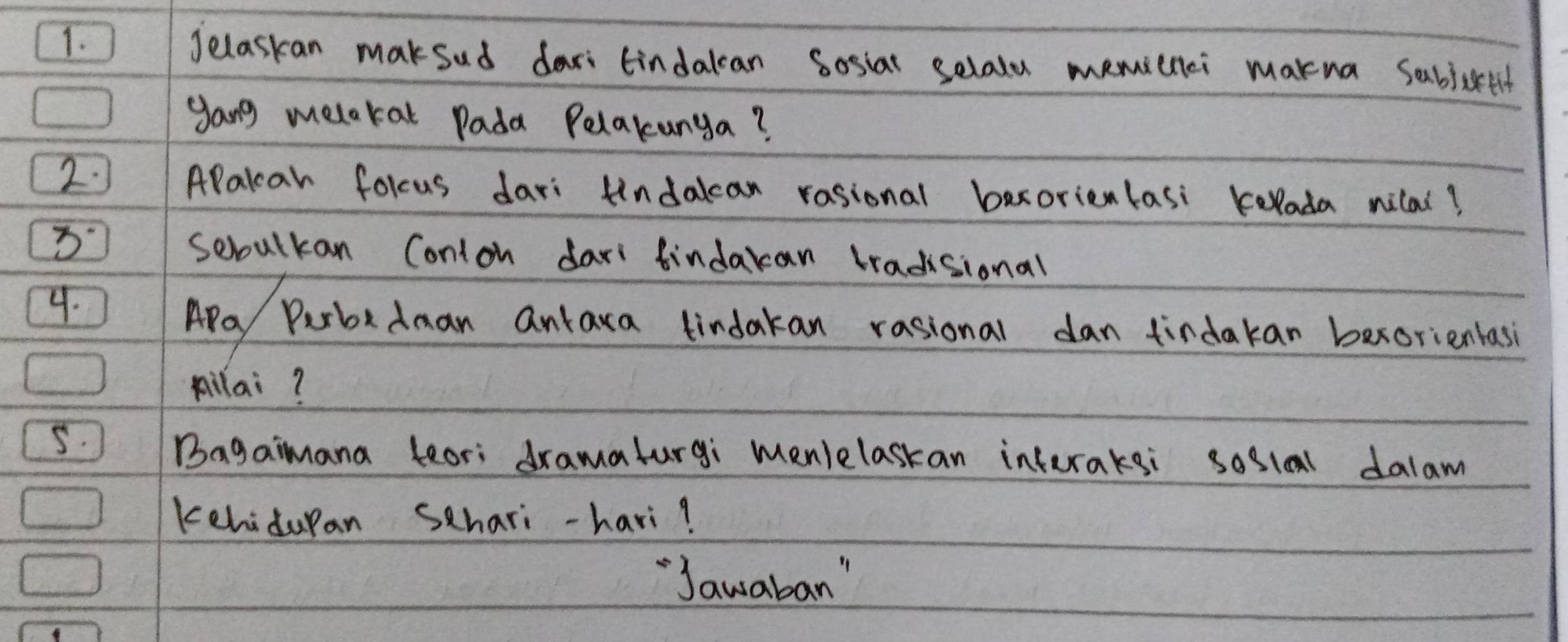 Jelaskan maksud dari tindakcan Sosiar selalu memicnci makna sabjctth 
gang melokat Pada Pelakunga? 
2. APakcar folcus dari findakcan rasional bexorienlasi Kelada nilal? 
3 sebulkan Conion dari findakan tradisional 
4. 
APa Purbedman antaxa tindakan rasional dan tirdakan bexorientasi 
pilai? 
5. Bagaimana leari dramalurgi menlelaskan inferaksi soslal dalam 
kehidupan Schari-havi? 
`Jawaban"