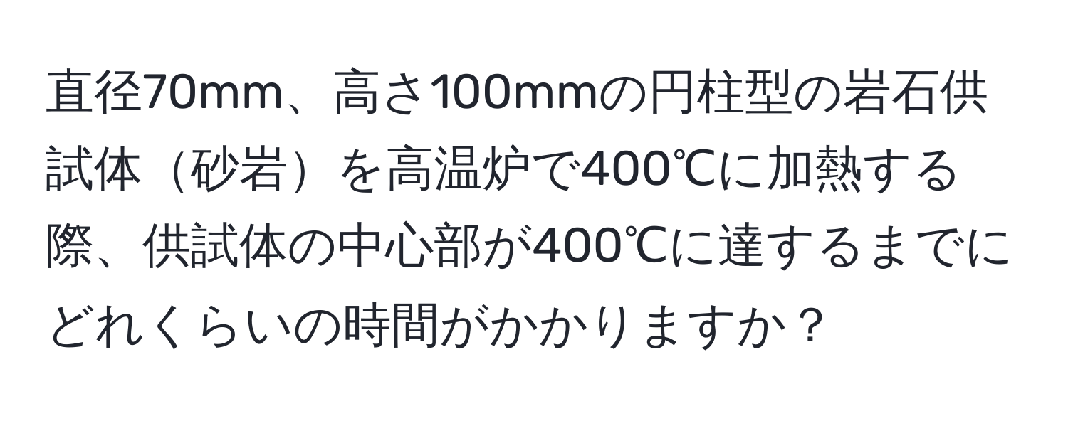 直径70mm、高さ100mmの円柱型の岩石供試体砂岩を高温炉で400℃に加熱する際、供試体の中心部が400℃に達するまでにどれくらいの時間がかかりますか？