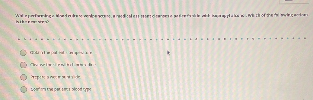 While performing a blood culture venipuncture, a medical assistant cleanses a patient's skin with isopropyl alcohol. Which of the following actions
is the next step?
Obtain the patient's temperature.
Cleanse the site with chlorhexidine.
Prepare a wet mount slide.
Confirm the patient's blood type.