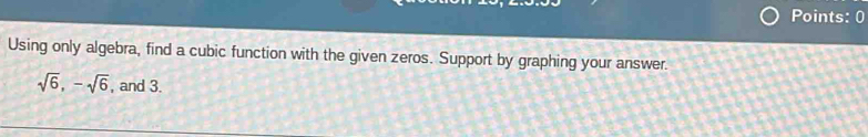 Points: 0 
Using only algebra, find a cubic function with the given zeros. Support by graphing your answer.
sqrt(6), -sqrt(6) , and 3.