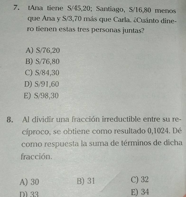 tAna tiene S/45, 20; Santiago, S/16, 80 menos
que Ana y S/3,70 más que Carla. ¿Cuánto dine-
ro tienen estas tres personas juntas?
A) S/76,20
B) S/76,80
C) S/84,30
D) S/91,60
E) S/98,30
8. Al dividir una fracción irreductible entre su re-
cíproco, se obtiene como resultado 0,1024. Dé
como respuesta la suma de términos de dicha
fracción.
A) 30 B) 31 C) 32
D) 33 E) 34