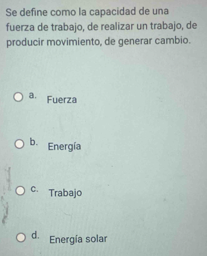 Se define como la capacidad de una
fuerza de trabajo, de realizar un trabajo, de
producir movimiento, de generar cambio.
a. Fuerza
b. Energía
C. Trabajo
d. Energía solar