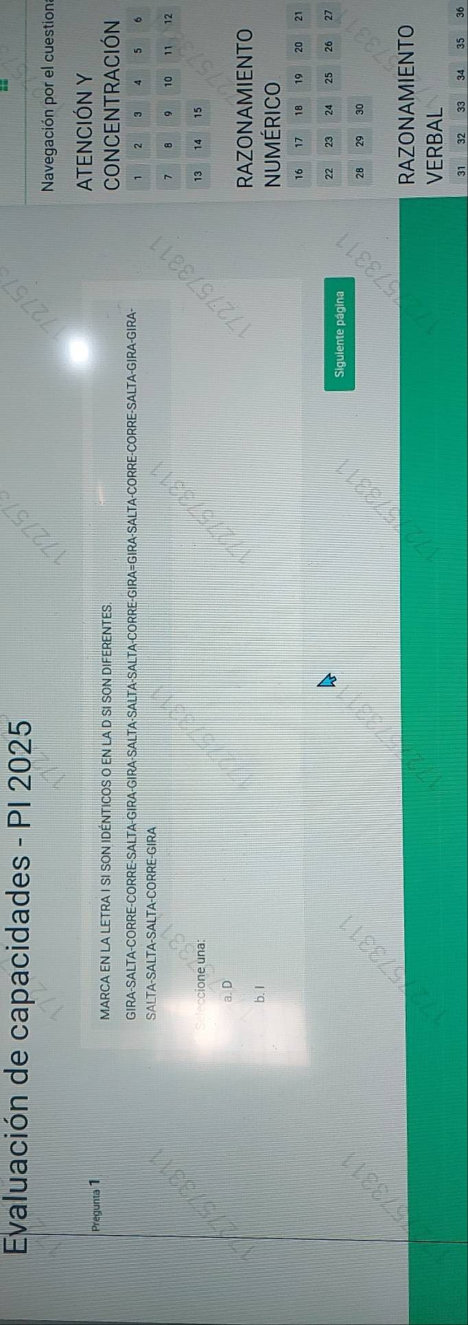 Evaluación de capacidades - PI 2025
Navegación por el cuestion:
Pregunta 1 ATENCIÓN Y
MARCA EN LA LETRA I SI SON IDÉNTICOS O EN LA D SI SON DIFERENTES
CONCENTRACIÓN
GIRA-SALTA-CORRE-CORRE-SALTA-GIRA-GIRA-SALTA-SALTA-SALTA-CORRE-GIRA=GIRA-SALTA-CORRE-CORRE-SALTA-GIRA-GIRA-
1 2 3 4 5 6
SALTA-SALTA-SALTA-CORRE-GIRA
7 8 10 11 12
ccione una:
13 14 15
a. D
RAZONAMIENTO
b. I
NUMÉRICO
16 17 18 19 20 21
22 23 24 25 26 27
Siguiente página
28 29 30
RAZONAMIENTO
VERBAL
31 32 33 34 35 36