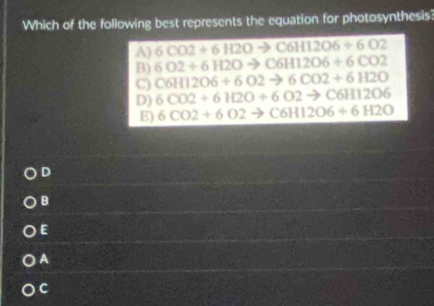 Which of the following best represents the equation for photosynthesis?
A) 6CO2+6H2Oto C6H12O6+6O2
B) 6O2+6H2Oto C6H12O6+6CO2
C) C6H12O6+6O2to 6CO2+6H2O
D) 6CO2+6H2O+6O2to C6H12O6
E) 6CO2+6O2to C6H12O6+6H2O
D
B
E
A
C