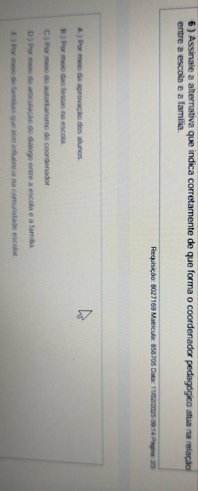 6 ) Assinale a alternativa que indica corretamente de que forma o coordenador pedagógico atua na relação
entre a escola e a família.
Requisição: 8027169 Matrícula: 856705 Data: 11/02/2025 09:14 Pagina: 2/3
A ) Por meio da aprovação dos aliunos
B ) Por meio das festas na escola
C ) Por meio do autoritarismo do coordenador
D ) Por meio da articulação do diálogo entre a escola e a família.
E ) Por meio de famílias que tém influência na comunidade escolar