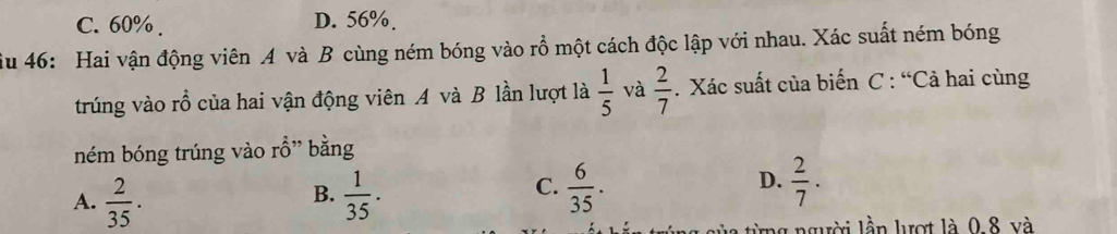 C. 60%. D. 56%.
ậu 46: Hai vận động viên A và B cùng ném bóng vào rồ một cách độc lập với nhau. Xác suất ném bóng
trúng vào rỗ của hai vận động viên A và B lần lượt là  1/5  và  2/7 . Xác suất của biến C : “Cả hai cùng
ném bóng trúng vào rỗ” bằng
B.
A.  2/35 .  1/35 .
D.
C.  6/35 .  2/7 ·
ủ a từng người lần lượt là 0.8 và