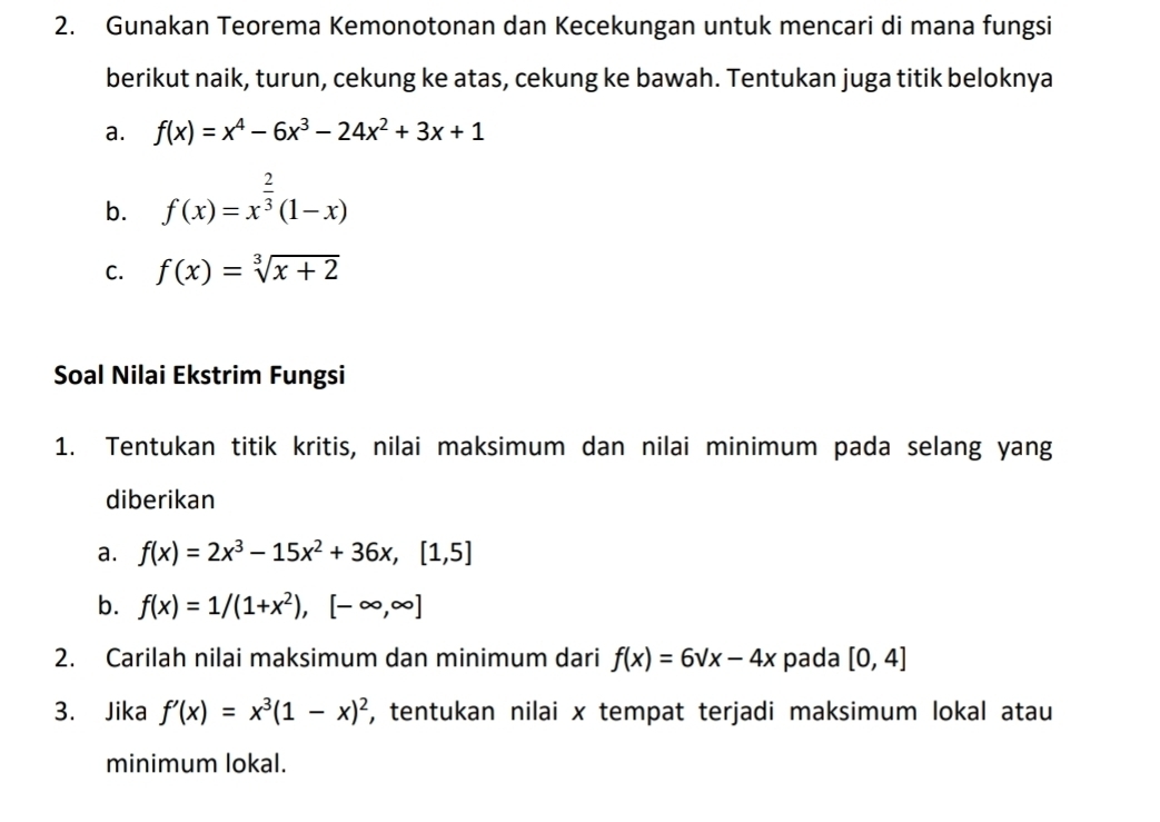 Gunakan Teorema Kemonotonan dan Kecekungan untuk mencari di mana fungsi 
berikut naik, turun, cekung ke atas, cekung ke bawah. Tentukan juga titik beloknya 
a. f(x)=x^4-6x^3-24x^2+3x+1
b. f(x)=x^(frac 2)3(1-x)
C. f(x)=sqrt[3](x+2)
Soal Nilai Ekstrim Fungsi 
1. Tentukan titik kritis, nilai maksimum dan nilai minimum pada selang yang 
diberikan 
a. f(x)=2x^3-15x^2+36x, [1,5]
b. f(x)=1/(1+x^2),[-∈fty ,∈fty ]
2. Carilah nilai maksimum dan minimum dari f(x)=6sqrt(x)-4x pada [0,4]
3. Jika f'(x)=x^3(1-x)^2 , tentukan nilai x tempat terjadi maksimum lokal atau 
minimum lokal.