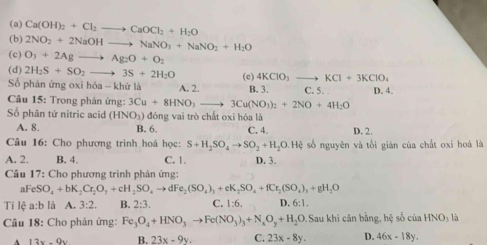 (a) Ca(OH)_2+Cl_2to CaOCl_2+H_2O
(b) 2NO_2+2NaOHto NaNO_3+NaNO_2+H_2O
(c) O_3+2Agto Ag_2O+O_2
(d) 2H_2S+SO_2to 3S+2H_2O 4KClO_3to KCl+3KClO_4
(e)
Số phản ứng oxi hóa - khử là A. 2. B. 3. C. 5. D. 4.
*  Câu 15: Trong phản ứng: 3Cu+8HNO_3to 3Cu(NO_3)_2+2NO+4H_2O
Số phân tử nitric acid (HNO_3) đóng vai trò chất oxi hóa là
A. 8. B. 6. C. 4. D. 2.
Câu 16: Cho phương trình hoá học: S+H_2SO_4to SO_2+H_2O Hệ số nguyên và tối giản của chất oxi hoá là
A. 2. B. 4. C. 1. D. 3.
* Câu 17: Cho phương trình phản ứng:
aFeS O_4+bK_2Cr_2O_7+cH_2SO_4to dFe_2(SO_4)_3+eK_2SO_4+fCr_2(SO_4)_3+gH_2O
Ti lệ a:b là A. 3:2. B. 2:3. C. 1:6. D. 6:1.
* Câu 18: Cho phản ứng: Fe_3O_4+HNO_3to Fe(NO_3)_3+N_xO_y+H_2O. Sau khi cân bằng, hệ số của HNO_3 là
13x-9y
B. 23x-9y. C. 23x-8y. D. 46x-18y.