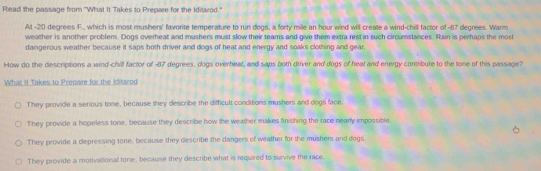 Read the passage from "What It Takes to Prepare for the Iditarod."
At -20 degrees F., which is most mushers' favorite temperature to run dogs, a forty mile an hour wind will create a wind-chill factor of -87 degrees. Warm
weather is another problem. Dogs overheat and mushers must slow their teams and give them extra rest in such circumstances. Rain is perhaps the most
dangerous weather because it saps both driver and dogs of heat and energy and soaks cloming and gear.
How do the descriptions a wind-chill factor of - 87 degrees, dogs overheat, and saps both driver and dogs of heat and energy contribute to the tone of this passage?
What it Takes to Prepaire for the Klitarod
They provide a serious tone, because they describe the diffcult conditions mushers and dogs face.
They provide a hopeless tone, because they describe how the weather makes finishing the race nearly impossible
They provide a depressing tone, because they describe the dangers of weather for the mushers and dogs
They provide a motivational tone, because they describe what is required to survive the race.