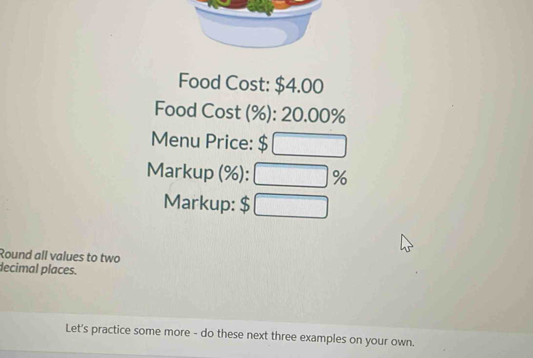 Food Cost: $4.00
Food Cost (%): 20.00%
Menu Price: $ □
Markup (%): □ %
Markup: $ □
Round all values to two 
decimal places. 
Let's practice some more - do these next three examples on your own.