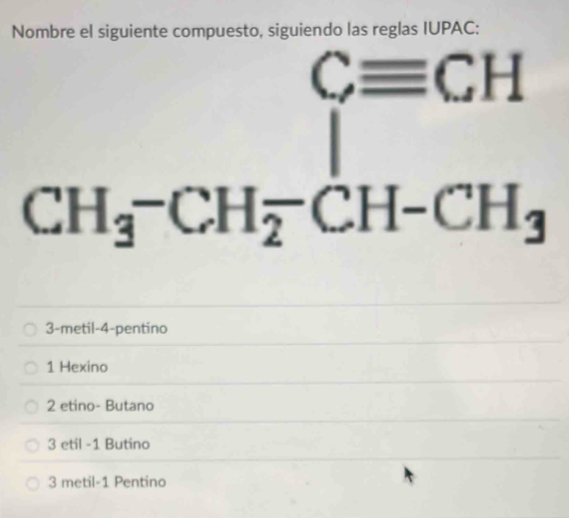 Nombre el siguiente compuesto, siguiendo las reglas IUPAC:
Cequiv CH
CH_3-CH_2-CH-CH_3
3-metil -4 -pentino
1 Hexino
2 etino- Butano
3 etil - 1 Butino
3 metil- 1 Pentino