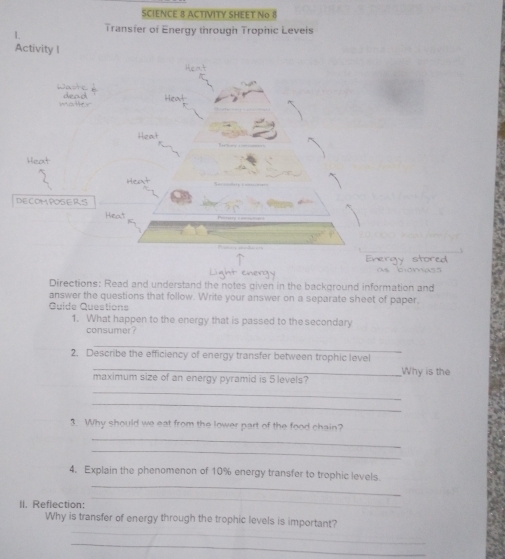 SCIENCE 8 ACTIVITY SHEET No 8 
L Transfer of Energy through Trophic Leveis 
Directions: Read and understand the notes given in the background information and 
answer the questions that follow. Write your answer on a separate sheet of paper. 
Quide Questions 
1. What happen to the energy that is passed to the secondary 
consumer ? 
_ 
2. Describe the efficiency of energy transfer between trophic level Why is the 
maximum size of an energy pyramid is 5 levels? 
_ 
_ 
3. Why should we eat from the lower part of the food chain? 
_ 
_ 
_ 
4. Explain the phenomenon of 10% energy transfer to trophic levels. 
II. Reflection: 
_ 
_ 
Why is transfer of energy through the trophic levels is important? 
_