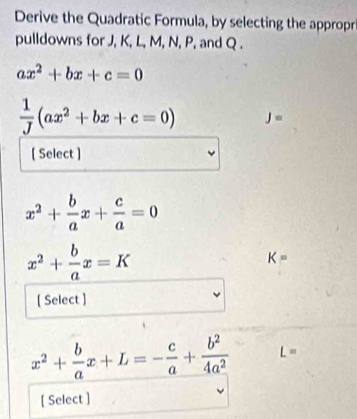 Derive the Quadratic Formula, by selecting the appropr 
pulldowns for J, K, L, M, N, P, and Q.
ax^2+bx+c=0
 1/J (ax^2+bx+c=0)
J=
[ Select ]
x^2+ b/a x+ c/a =0
x^2+ b/a x=K
K=
[ Select ]
x^2+ b/a x+L=- c/a + b^2/4a^2  L=
[ Select ]