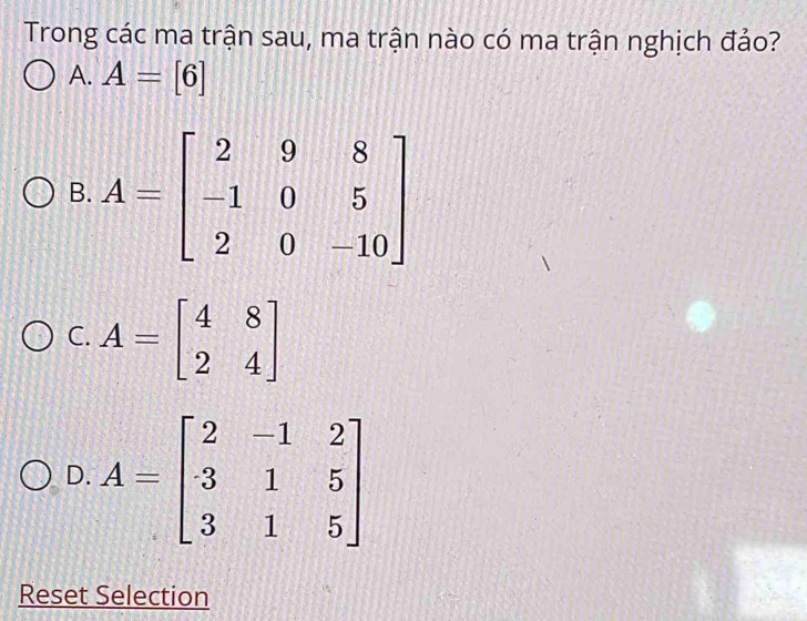 Trong các ma trận sau, ma trận nào có ma trận nghịch đảo?
A. A=[6]
B.
C. A=beginbmatrix 4&8 2&4endbmatrix
D. A=beginbmatrix 2&-1&2 3&1&5 3&1&5endbmatrix
Reset Selection