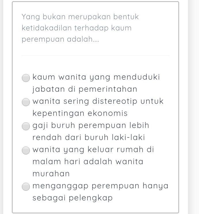 Yang bukan merupakan bentuk
ketidakadilan terhadap kaum
perempuan adalah....
kaum wanita yang menduduki
jabatan di pemerintahan 
wanita sering distereotip untuk
kepentingan ekonomis
gaji buruh perempuan lebih
rendah dari buruh laki-laki
wanita yang keluar rumah di
malam hari adalah wanita 
murahan
menganggap perempuan hanya
sebagai pelengkap