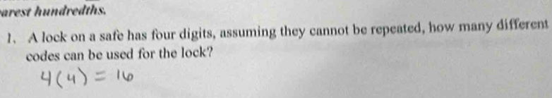 arest h undredths. 
1. A lock on a safe has four digits, assuming they cannot be repeated, how many different 
codes can be used for the lock?
