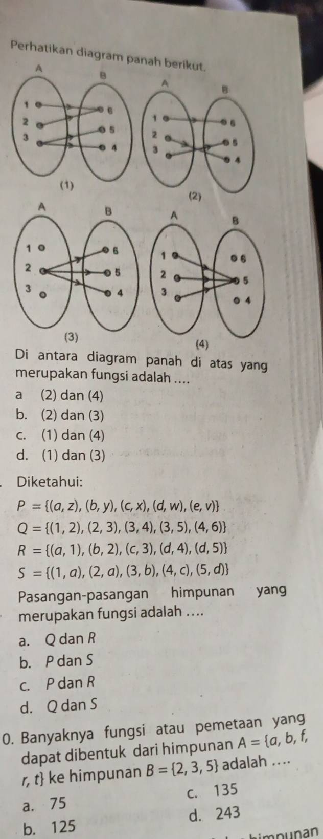 Perhatikan diagram panah berikut.

(2)
(3) (4)
Di antara diagram panah di atas yang
merupakan fungsi adalah ....
a (2) dan (4)
b. (2) dan (3)
c. (1) dan (4)
d. (1) dan (3)
Diketahui:
P= (a,z),(b,y),(c,x),(d,w),(e,v)
Q= (1,2),(2,3),(3,4),(3,5),(4,6)
R= (a,1),(b,2),(c,3),(d,4),(d,5)
S= (1,a),(2,a),(3,b),(4,c),(5,d)
Pasangan-pasangan himpunan yang
merupakan fungsi adalah ....
a. Q dan R
b. P dan S
c. P dan R
d. Q dan S
0. Banyaknya fungsi atau pemetaan yang
dapat dibentuk dari himpunan A= a,b,f,
r, t ke himpunan B= 2,3,5 adalah ....
a. 75 c. 135
b. 125 d. 243
Limpunan