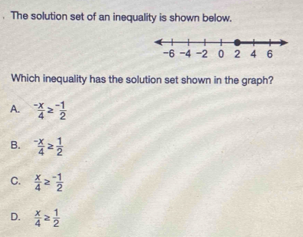 The solution set of an inequality is shown below.
Which inequality has the solution set shown in the graph?
A.  (-x)/4 ≥  (-1)/2 
B.  (-x)/4 ≥  1/2 
C.  x/4 ≥  (-1)/2 
D.  x/4 ≥  1/2 