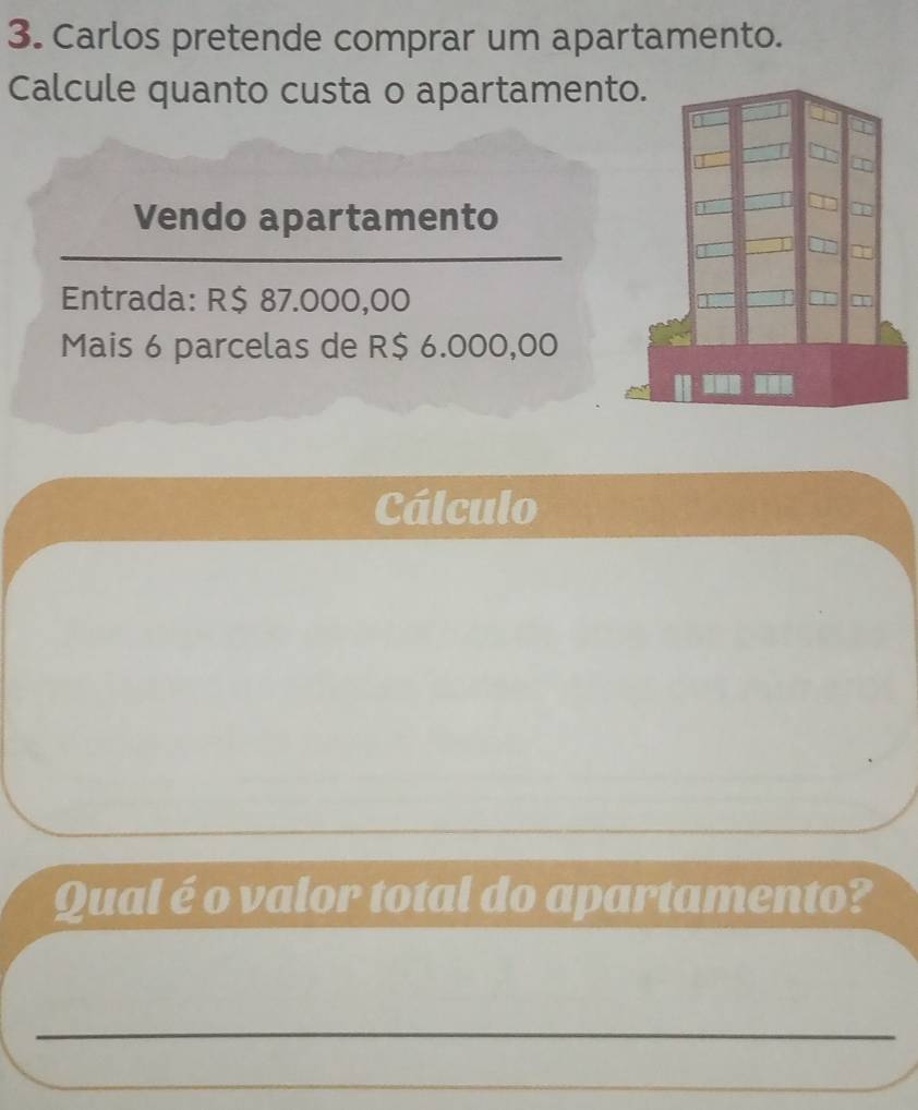 Carlos pretende comprar um apartamento. 
Calcule quanto custa o apartamen 
Vendo apartamento 
Entrada: R$ 87.000,00
Mais 6 parcelas de R$ 6.000,00
Cálculo 
Qual é o valor total do apartamento? 
_