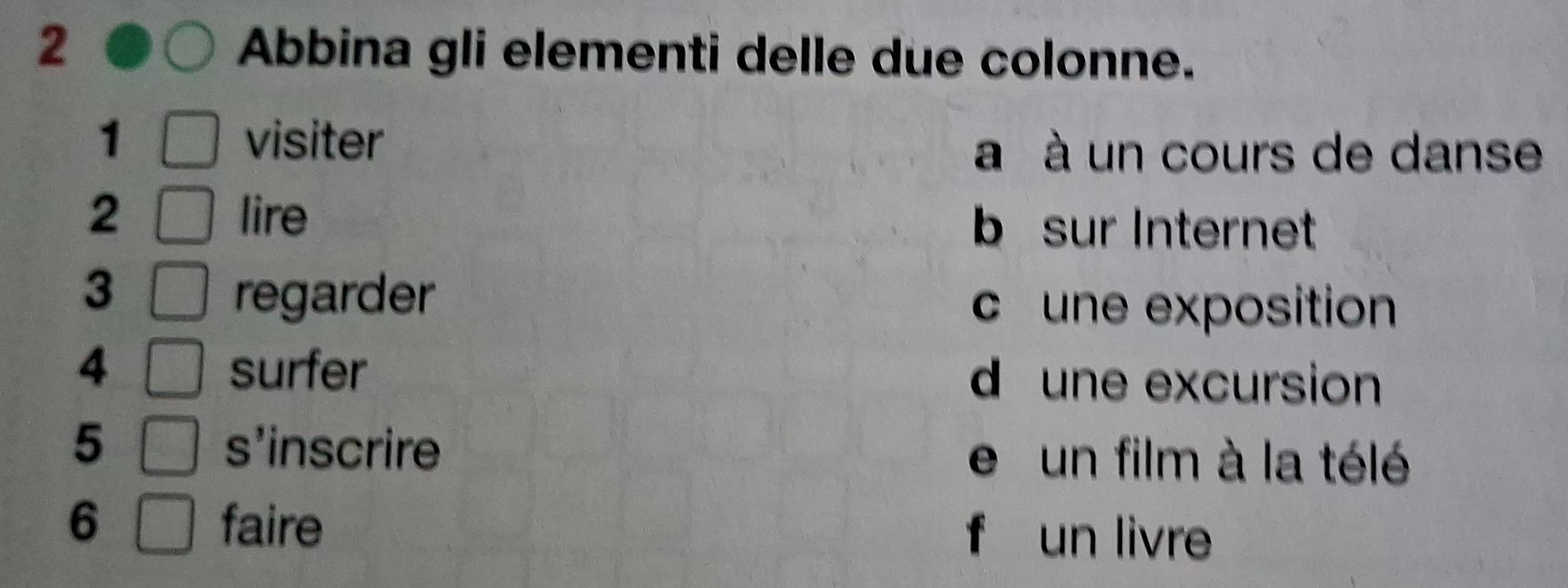 Abbina gli elementi delle due colonne.
1 visiter
a à un cours de danse
2 lire
b sur Internet
3
regarder
c une exposition
4 surfer d une excursion
5 s'inscrire e un film à la télé
6 faire f un livre