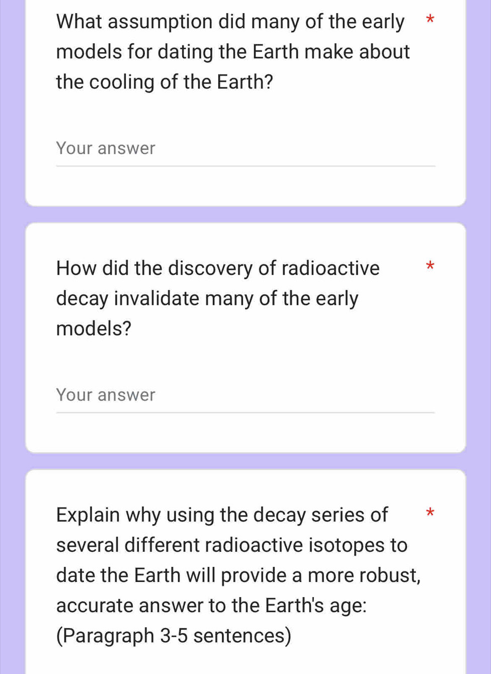 What assumption did many of the early * 
models for dating the Earth make about 
the cooling of the Earth? 
Your answer 
How did the discovery of radioactive * 
decay invalidate many of the early 
models? 
Your answer 
Explain why using the decay series of * 
several different radioactive isotopes to 
date the Earth will provide a more robust, 
accurate answer to the Earth's age: 
(Paragraph 3-5 sentences)