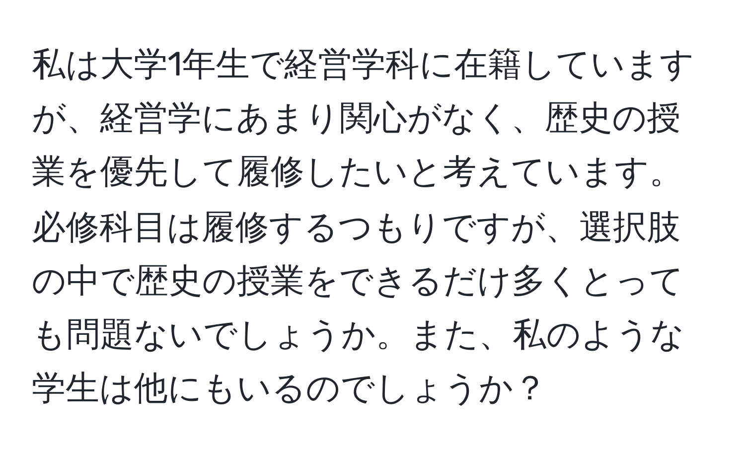 私は大学1年生で経営学科に在籍していますが、経営学にあまり関心がなく、歴史の授業を優先して履修したいと考えています。必修科目は履修するつもりですが、選択肢の中で歴史の授業をできるだけ多くとっても問題ないでしょうか。また、私のような学生は他にもいるのでしょうか？