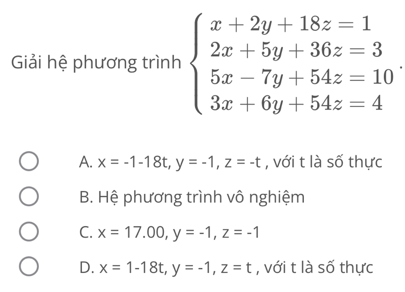 Giải hệ phương trình beginarrayl x+2y+18z=1 2x+5y+36z=3 5x-7y+54z=10 3x+6y+54z=4endarray.
A. x=-1-18t, y=-1, z=-t , với t là số thực
B. Hệ phương trình vô nghiệm
C. x=17.00, y=-1, z=-1
D. x=1-18t, y=-1, z=t , với t là số thực