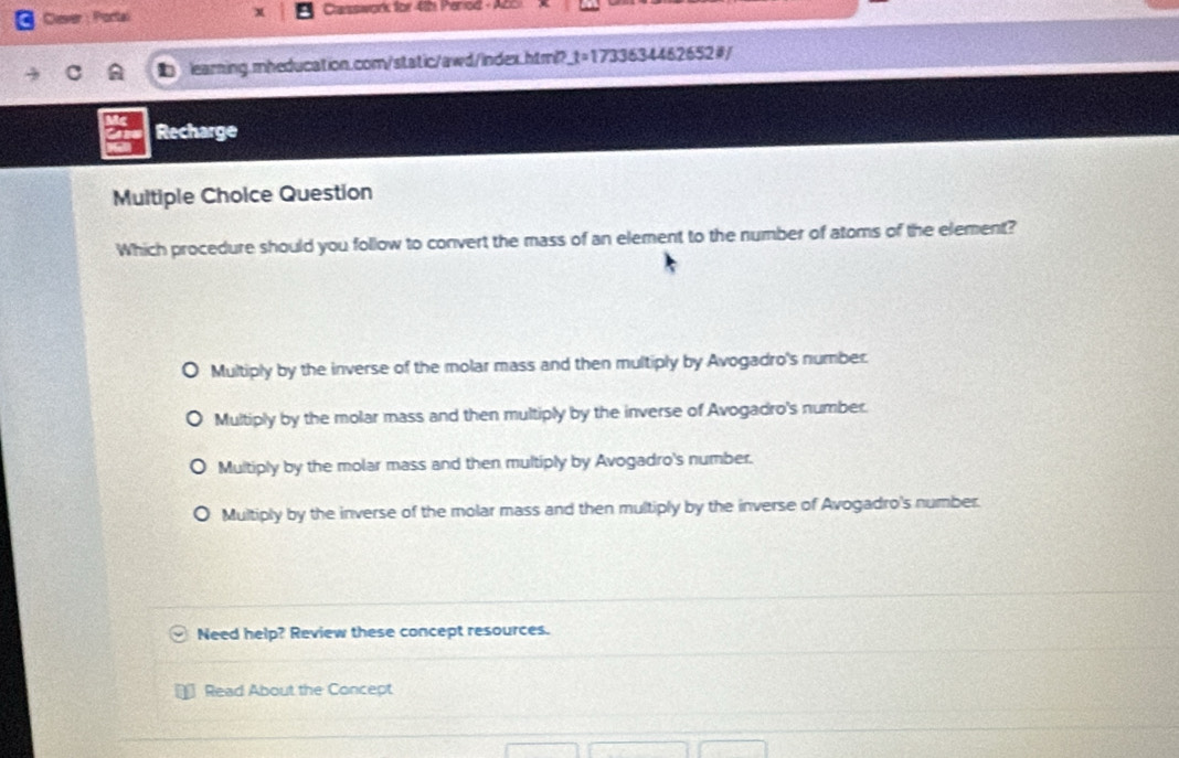 Cever : Portal Casswork for 4th Period - A
learning.mheducation.com/static/awd/index.html?_t=1733634462652#/
Recharge
Multiple Choice Question
Which procedure should you follow to convert the mass of an element to the number of atoms of the element?
Multiply by the inverse of the molar mass and then multiply by Avogadro's number.
Multiply by the molar mass and then multiply by the inverse of Avogadro's number.
Multiply by the molar mass and then multiply by Avogadro's number.
Multiply by the inverse of the molar mass and then multiply by the inverse of Avogadro's number.
Need help? Review these concept resources.
Read About the Concept