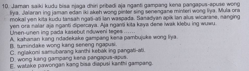 Jaman saiki kudu bisa njaga dhiri pribadi aja nganti gampang kena pangapus-apuse wong
liya. Jalaran ing jaman edan iki akeh wong pinter sing senengane minteri wong liya. Mula ora
mokal yen kita kudu tansah ngati-ati lan waspada. Sanadyan apik lan alus wicarane, nanging
yen ora nalar aja nganti dipercaya. Aja nganti kita kaya dene iwak klebu ing wuwu.
Unen-unen ing pada kasebut nduweni teges ......
A. kahanan kang ndadekake gampang kena pambujuke wong liya.
B. tumindake wong kang seneng ngapusi.
C. nglakoni samubarang kanthi kebak ing pangati-ati.
D. wong kang gampang kena pangapus-apus.
E. watake pawongan kang bisa diapusi kanthi gampang.