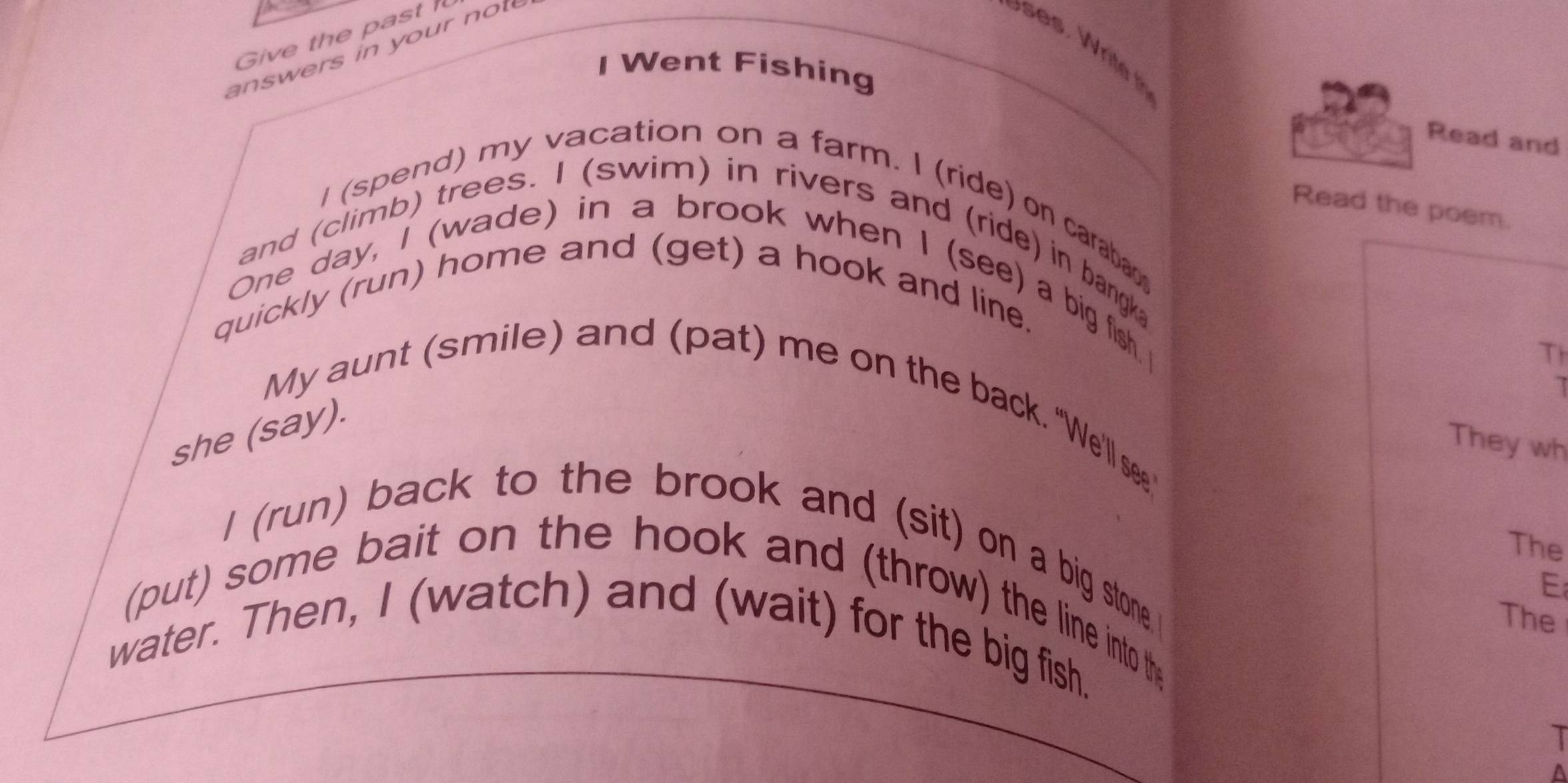 Give the past 
answers in your not 
I Went Fishing 
Read and 
Read the poem. 
I (spend) my vacation on a farm. I (ride) on caraba 
and (climb) trees. I (swim) in rivers and (ride) in bangka 
One day, I (wade) in a brook when I (see) a big fish. I 
quickly (run) home and (get) a hook and line. 
T 
I 
My aunt (smile) and (pat) me on the back. "We'll see.' 
she (say) 
They wh 
The 
I (run) back to the brook and (sit) on a big stone 
E 
(put) some bait on the hook and (throw) the line into the 
The 
water. Then, I (watch) and (wait) for the big fish. 
I 
A