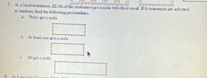 1 11 | | 
7. At a local restaurant, 22.5% of the customers get a soda with their meal. If 6 custorners are selected 
at random, find the following probabilities. 
a. None get a soda 
b. At least one gets a soda 
c. All get a soda 
8. At Lanc