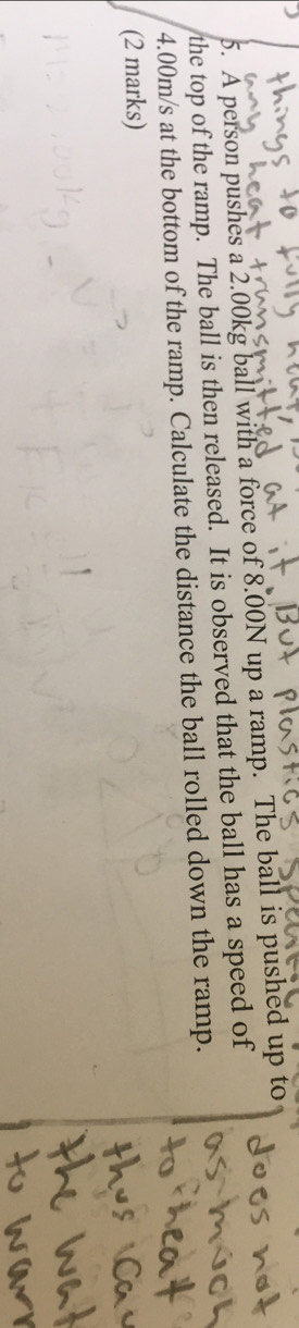 A person pushes a 2.00kg ball with a force of 8.00N up a ramp. The ball is pushed up to 
the top of the ramp. The ball is then released. It is observed that the ball has a speed of
4.00m/s at the bottom of the ramp. Calculate the distance the ball rolled down the ramp. 
(2 marks)