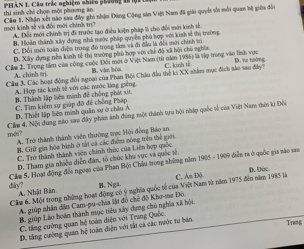 PHÀN I. Câu trắc nghiệm nhiều phường ăn lựa thộ
thí sinh chỉ chọn một phương án.
Câu 1. Nhận xết nào sau đây ghi nhận Đảng Cộng sản Việt Nam đã giải quyết tốt mối quan hệ giữa đồi
mới kinh tế và đồi mới chính trị?
A. Đổi mới chính trị đi trước tạo điều kiện pháp lí cho đồi mới kinh tế.
B. Hoàn thành xây dựng nhà nước pháp quyền phù hợp với kinh tế thị trường.
C. Đổi mới toàn diện trong đó trọng tâm và đi đầu là đồi mới chính trị.
D. Xây dựng nền kinh tế thị trường phù hợp với chế độ xã hội chủ nghĩa.
Câu 2. Trọng tâm của công cuộc Đồi mới ở Việt Nam (từ năm 1986) là tập trung vào lĩnh vực
D. tư tưởng.
A. chính trị. B. văn hóa. C. kinh tế.
Câu 3. Các hoạt động đối ngoại của Phan Bội Châu đầu thế ki XX nhằm mục đích nào sau đây?
A. Hợp tác kinh tế với các nước láng giềng.
B. Thành lập liên minh đề chống phát xít.
C. Tìm kiếm sự giúp đỡ đề chống Pháp,
D. Thiết lập liên minh quân sự ở châu Á
Câu 4. Nội dung nào sau đây phản ánh đúng một thành tựu hội nhập quốc tế của Việt Nam thời kì Đồi
mới?
A. Trở thành thành viên thường trực Hội đồng Bảo an.
B. Giữ gìn hòa bình ở tất cả các điểm nóng trên thế giới.
C. Trở thành thành viên chính thức của Liên hợp quốc.
D. Tham gia nhiều diễn đàn, tổ chức khu vực và quốc tế.
Câu 5. Hoạt động đối ngoại của Phan Bội Châu trong những năm 1905 - 1909 diễn ra ở quốc gia nào sau
C. Ấn Độ. D. Đức.
đây? B. Nga.
Câu 6. Một trong những hoạt động có ý nghĩa quốc tế của Việt Nam từ năm 1975 đến năm 1985 là
A. Nhật Bản.
A. giúp nhân dân Cam-pu-chia lật đồ chế độ Khơ-me Đỏ.
B. giúp Lào hoàn thành mục tiêu xây dựng chủ nghĩa xã hội.
C. tăng cường quan hệ toàn diện với Trung Quốc.
D. tăng cường quan hệ toàn diện với tất cả các nước tư bản.
Trang