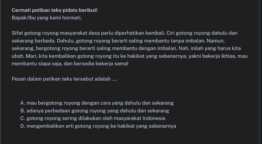 Cermati petikan teks pidato berikut!
Bapak/Ibu yang kami hormati,
Sifat gotong royong masyarakat desa perlu diperhatikan kembali. Ciri gotong royong dahulu dan
sekarang berbeda. Dahulu, gotong royong berarti saling membantu tanpa imbalan. Namun,
sekarang, bergotong royong berarti saling membantu dengan imbalan. Nah, inilah yang harus kita
ubah. Mari, kita kembalikan gotong royong itu ke hakikat yang sebenarnya, yakni bekerja ikhlas, mau
membantu siapa saja, dan bersedia bekerja sama!
Pesan dalam petikan teks tersebut adalah ....
A. mau bergotong royong dengan cara yang dahulu dan sekarang
B. adanya perbedaan gotong royong yang dahulu dan sekarang
C. gotong royong sering dilakukan oleh masyarakat Indonesia
D. mengembalikan arti gotong royong ke hakikat yang sebenarnya