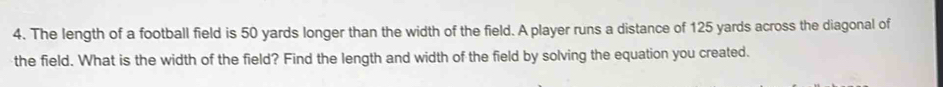 The length of a football field is 50 yards longer than the width of the field. A player runs a distance of 125 yards across the diagonal of 
the field. What is the width of the field? Find the length and width of the field by solving the equation you created.