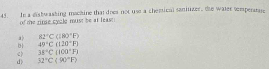 In a dishwashing machine that does not use a chemical sanitizer, the water temperature
of the rinse cycle must be at least:
a) 82°C(180°F)
b) 49°C(120°F)
c) 38°C(100°F)
d) 32°C(90°F)