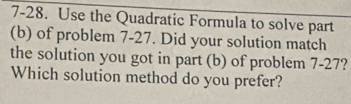 7-28. Use the Quadratic Formula to solve part 
(b) of problem 7-27. Did your solution match 
the solution you got in part (b) of problem 7-27? 
Which solution method do you prefer?