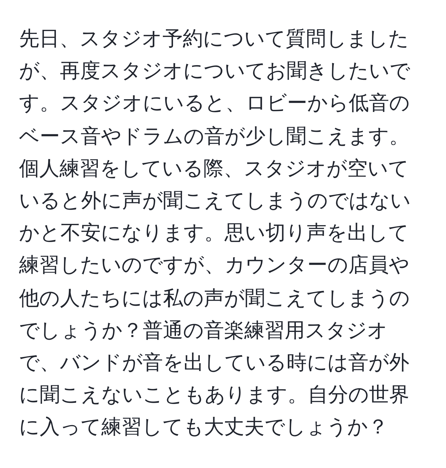 先日、スタジオ予約について質問しましたが、再度スタジオについてお聞きしたいです。スタジオにいると、ロビーから低音のベース音やドラムの音が少し聞こえます。個人練習をしている際、スタジオが空いていると外に声が聞こえてしまうのではないかと不安になります。思い切り声を出して練習したいのですが、カウンターの店員や他の人たちには私の声が聞こえてしまうのでしょうか？普通の音楽練習用スタジオで、バンドが音を出している時には音が外に聞こえないこともあります。自分の世界に入って練習しても大丈夫でしょうか？