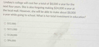 Lindsey's college will cost her a total of $8,000 a year for the
next four years. She is also forgoing making $24,000 a year at
the local mall. However, she will be able to make about $8,000
a year while going to school. What is her total investment in education?
$32,000
$211,000
$128,000
$96,000