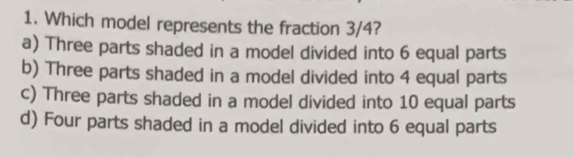 Which model represents the fraction 3/4?
a) Three parts shaded in a model divided into 6 equal parts
b) Three parts shaded in a model divided into 4 equal parts
c) Three parts shaded in a model divided into 10 equal parts
d) Four parts shaded in a model divided into 6 equal parts