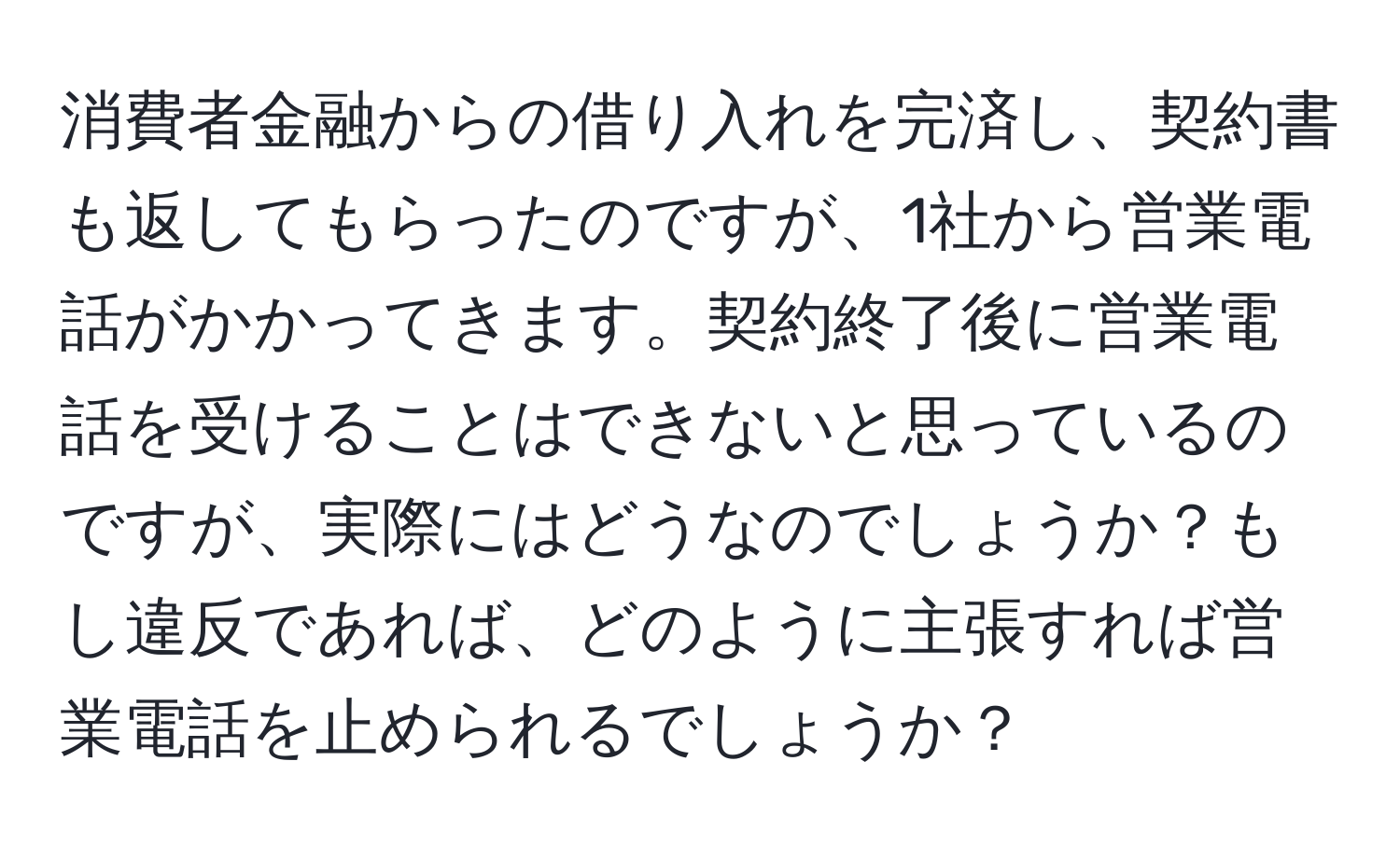 消費者金融からの借り入れを完済し、契約書も返してもらったのですが、1社から営業電話がかかってきます。契約終了後に営業電話を受けることはできないと思っているのですが、実際にはどうなのでしょうか？もし違反であれば、どのように主張すれば営業電話を止められるでしょうか？