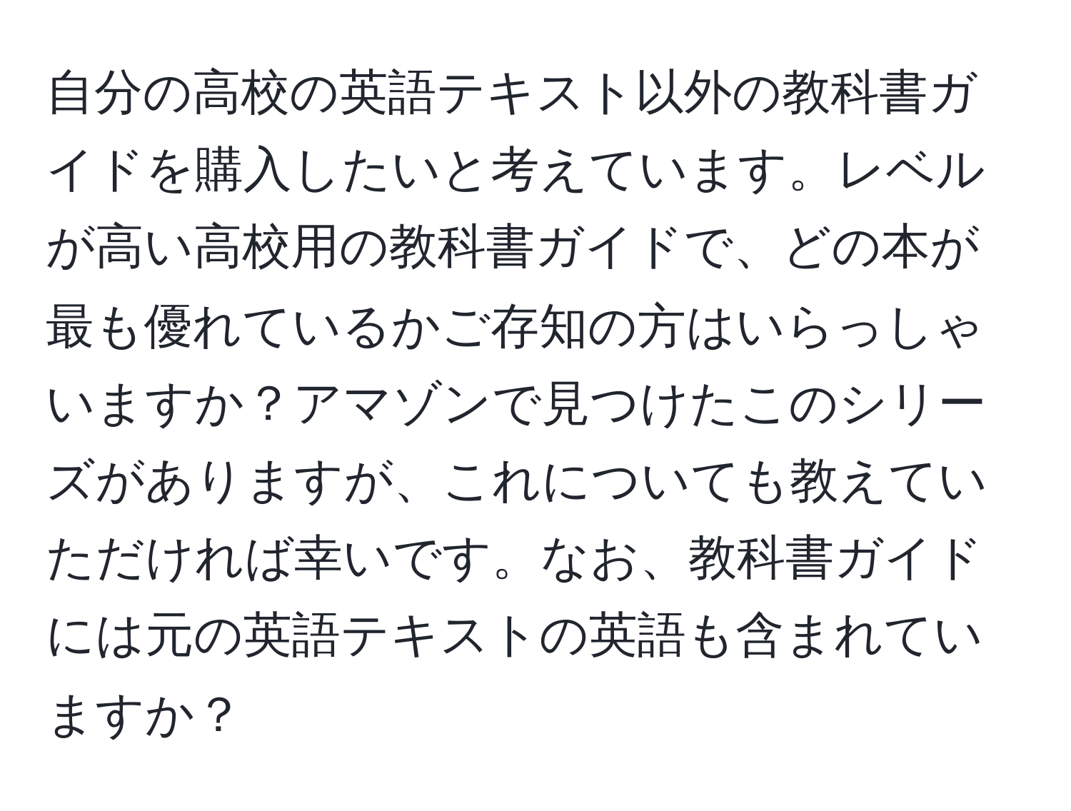 自分の高校の英語テキスト以外の教科書ガイドを購入したいと考えています。レベルが高い高校用の教科書ガイドで、どの本が最も優れているかご存知の方はいらっしゃいますか？アマゾンで見つけたこのシリーズがありますが、これについても教えていただければ幸いです。なお、教科書ガイドには元の英語テキストの英語も含まれていますか？