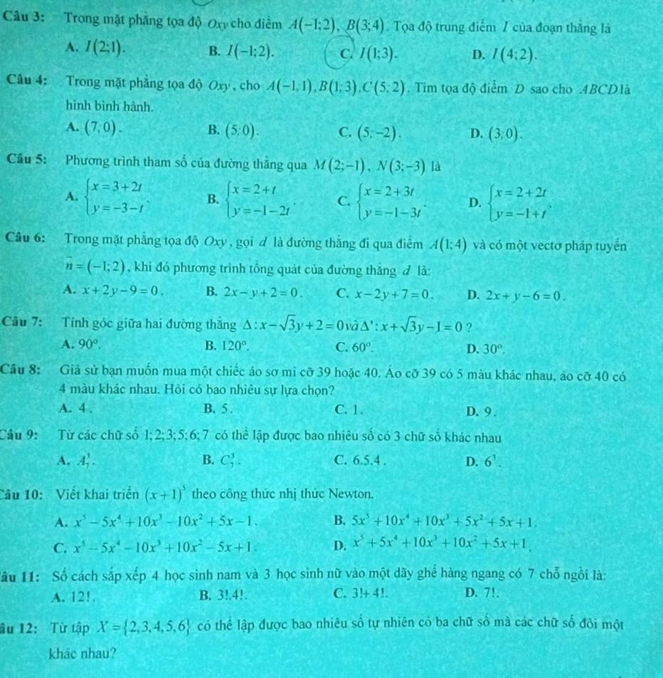 Trong mặt phẳng tọa độ Oxy cho điểm A(-1;2),B(3;4) Tọa độ trung điểm / của đoạn thắng là
A. I(2;1). B. I(-1;2). C I(1;3). D. I(4:2).
Câu 4: Trong mặt phẳng tọa độ Oxy , cho A(-1;1),B(1;3),C(5;2). Tìm tọa độ điểm D sao cho .4BCD là
hình bình hành.
A. (7,0). B. (5,0). C. (5;-2). D. (3,0).
Cầu 5: Phương trình tham số của đường thẳng qua M(2;-1),N(3;-3) là
A. beginarrayl x=3+2t y=-3-tendarray. B. beginarrayl x=2+t y=-1-2tendarray. C. beginarrayl x=2+3t y=-1-3tendarray. . D. beginarrayl x=2+2t y=-1+tendarray.
Câu 6: Trong mặt phẳng tọa độ Oxy , gọi d là đường thắng đi qua điễm A(1;4) và có một vectơ pháp tuyển
overline n=(-1;2) , khi đó phương trình tổng quát của đường thắng đ là:
A. x+2y-9=0. B. 2x-y+2=0. C. x-2y+7=0. D. 2x+y-6=0.
Câu 7: Tính góc giữa hai đường thắng △ :x-sqrt(3)y+2=0 và △ ':x+sqrt(3)y-1=0 ?
A. 90°. B. 120°. C. 60°. D. 30°.
Câu 8: Giả sử bạn muốn mua một chiếc áo sơ mi cỡ 39 hoặc 40. Áo cỡ 39 có 5 màu khác nhau, áo cỡ 40 có
4 màu khác nhau. Hỏi có bao nhiêu sự lựa chọn?
A. 4 . B. 5 . C. 1. D. 9 .
Câu 9: Từ các chữ số 1;2;3;5;6; 7 có thể lập được bao nhiêu số có 3 chữ số khác nhau
A. A_7^(3. B. C_7^3. C. 6.5.4 . D. 6^3).
Câu 10: Viết khai triển (x+1)^5 theo công thức nhị thức Newton.
A. x^5-5x^4+10x^3-10x^2+5x-1. B. 5x^5+10x^4+10x^3+5x^2+5x+1.
C. x^5-5x^4-10x^3+10x^2-5x+1. D. x^5+5x^4+10x^3+10x^2+5x+1.
lâu 11: Số cách sắp xếp 4 học sinh nam và 3 học sinh nữ vào một dãy ghể hàng ngang có 7 chỗ ngồi là:
A. 12!. B. 3!.4!. C. 3!+4!. D. 7!.
âu 12: Từ tập X= 2,3,4,5,6 có thể lập được bao nhiêu số tự nhiên có ba chữ số mà các chữ số đôi một
khác nhau?