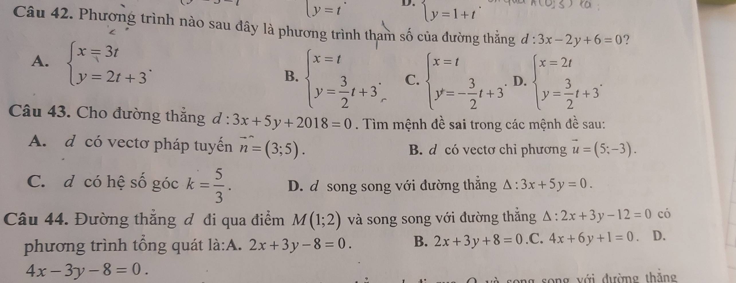 y=t
D. beginarrayl y=1+tendarray.
A(0,5) ta
Câu 42. Phương trình nào sau đây là phương trình tham số của đường thằng d:3x-2y+6=0 ?
A. beginarrayl x=3t y=2t+3endarray..
B. beginarrayl x=t y= 3/2 t+3;endarray. C. beginarrayl x=t y=- 3/2 t+3endarray. D. beginarrayl x=2t y= 3/2 t+3^.endarray.
Câu 43. Cho đường thẳng d:3x+5y+2018=0. Tìm mệnh đề sai trong các mệnh đề sau:
A. d có vectơ pháp tuyến vector n=(3;5).
B. d có vectơ chỉ phương vector u=(5;-3).
C. d có hệ số góc k= 5/3 .
D. d song song với đường thắng △ :3x+5y=0. 
Câu 44. Đường thắng đ đi qua điểm M(1;2) và song song với đường thắng △ :2x+3y-12=0 có
B. 2x+3y+8=0
phương trình tổng quát là:A. 2x+3y-8=0..C. 4x+6y+1=0. D.
4x-3y-8=0. 
ong v ớ i đường th ắng