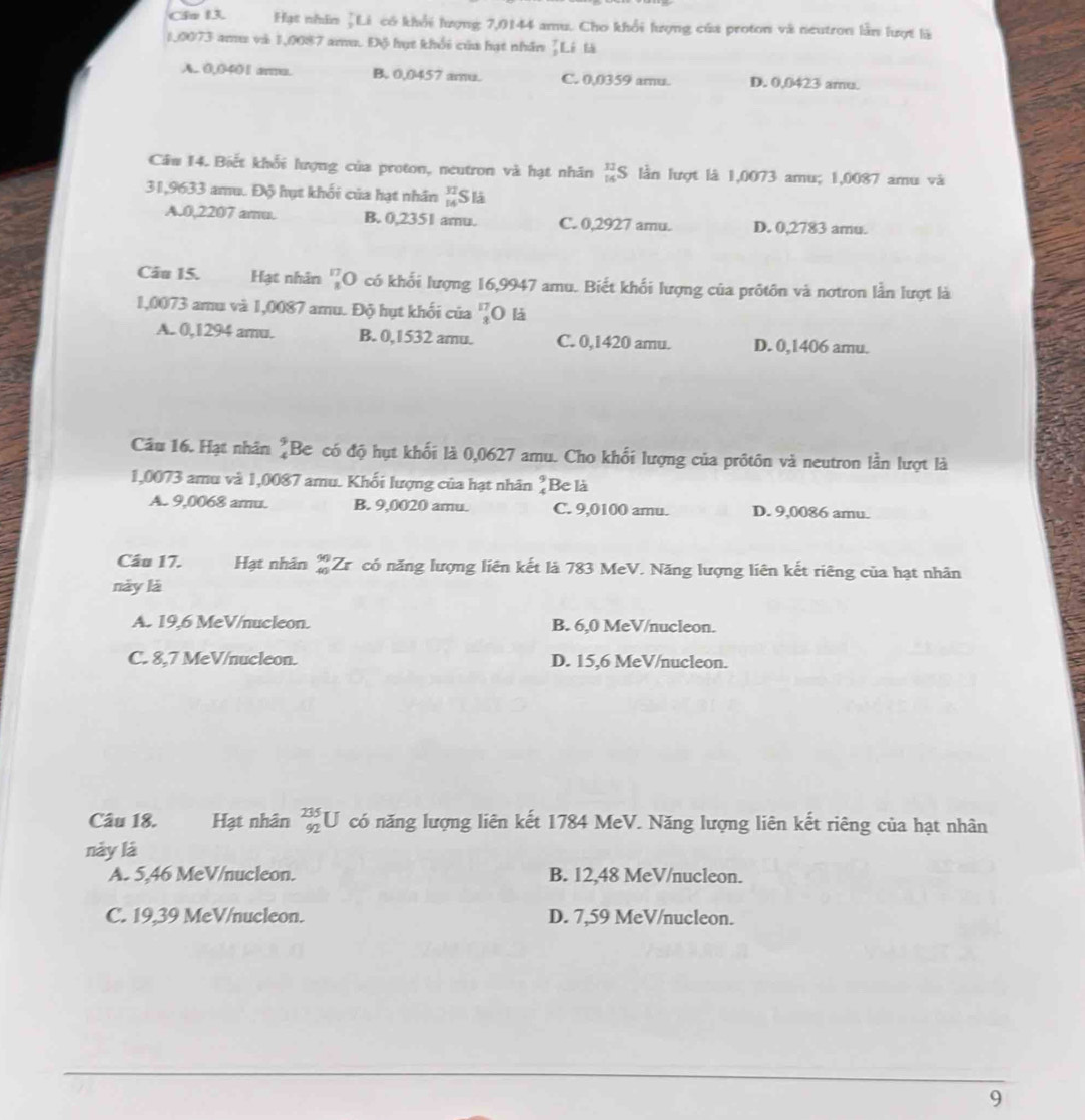 Cầu 13. Hạt nhân ¿Li có khổi lượng 7,0144 amu. Cho khổi lượng của proton và neutron lần lượt là
1,0073 amu và 1,0087 amu. Độ hụt khổi của hạt nhân ¿Li là
A.. 0,0401 aru. B. 0,0457 amu. C. 0,0359 amu. D. 0,0423 amu.
Câw 14. Biết khối lượng của proton, neutron và hạt nhân beginarrayr 12 14endarray S 6 lần lượt là 1,0073 amu; 1,0087 amu và
31,9633 amu. Độ hụt khối của hạt nhân beginarrayr 32 14endarray Slà
A.0,2207 amu. B. 0,2351 amu. C. 0,2927 amu. D. 0,2783 amu.
Câu 15. Hạt nhân beginarrayr 17 *  endarray ( O có khổi lượng 16,9947 amu. Biết khối lượng của prốtôn và nơtron lần lượt là
1,0073 amu và 1,0087 amu. Độ hụt khối của beginarrayr 17 2endarray 0 là
A. 0,1294 amu. B. 0,1532 amu. C. 0,1420 amu. D. 0,1406 amu
Câầu 16. Hạt nhân beginarrayr 9 4endarray Be có độ hụt khối là 0,0627 amu. Cho khối lượng của prôtôn và neutron lần lượt là
1,0073 amu và 1,0087 amu. Khối lượng của hạt nhân beginarrayr 9 4 Be là
A. 9,0068 amu. B. 9,0020 amu. C. 9,0100 amu. D. 9,0086 amu.
Cầu 17. Hạt nhân _(40)^(90)Z rcó năng lượng liên kết là 783 MeV. Năng lượng liên kết riêng của hạt nhân
này là
A. 19,6 MeV/nucleon. B. 6,0 MeV/nucleon.
C. 8,7 MeV/nucleon. D. 15,6 MeV/nucleon.
Câu 18. Hạt nhân _(92)^(235)U có năng lượng liên kết 1784 MeV. Năng lượng liên kết riêng của hạt nhân
này là
A. 5,46 MeV/nucleon. B. 12,48 MeV/nucleon.
C. 19,39 MeV/nucleon. D. 7,59 MeV/nucleon.
9