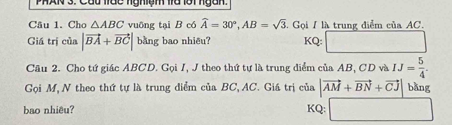 PHAN 3. Cầu trác nghiệm fra lới ngàn. 
Câu 1. Cho △ ABC vuông tại B có widehat A=30°, AB=sqrt(3). Gọi / là trung điểm của AC. 
Giá trị của |vector BA+vector BC| bằng bao nhiêu? KQ: □^(□) 
Câu 2. Cho tứ giác ABCD. Gọi I, J theo thứ tự là trung điểm của AB, CD và IJ= 5/4 . 
Gọi M, N theo thứ tự là trung điểm của BC, AC. Giá trị của |vector AM+vector BN+vector CJ bằng 
bao nhiêu? KQ: □