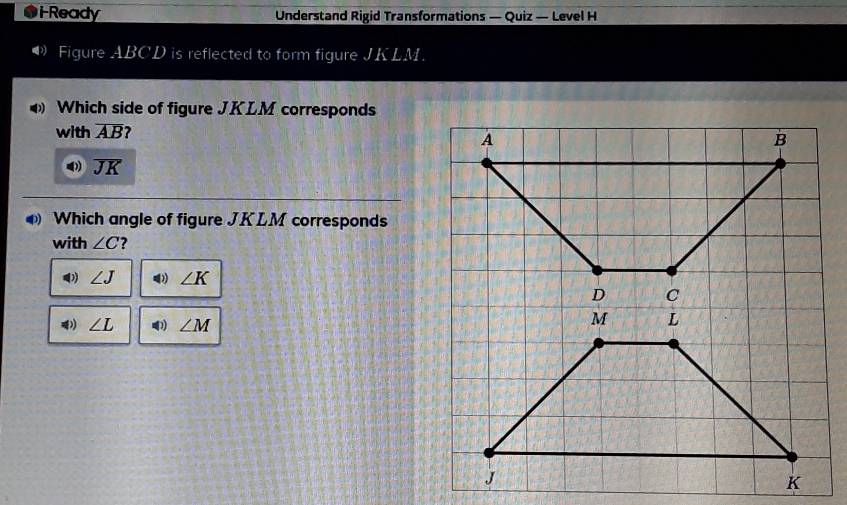 iReady Understand Rigid Transformations — Quiz — Level H
Figure ABCD is reflected to form figure JKLM.
Which side of figure JKLM corresponds
with overline AB 2
overline JK
Which angle of figure JKLM corresponds
with ∠ C ?
∠ J ∠ K
∠ L ∠ M