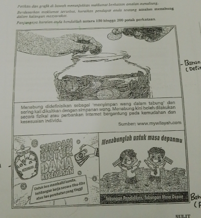 Petikan dan graßik di bawah menunjukkan maklumat berkaïtan amalan menabung. 
dalam kalançan masyarakaı. Berdazarkan maklumat tersebut, huralkan pendapat enda tentang amalan menabung 
Panjangnya hurción anda hendakiah antara 150 bingga 200 patals periataan. 
( Defir 
Menabung dideflnisikan sebagai 'menyimpan wang dalam tabung* dan 
sering kali dikaitkan dengan simpanan wang. Menabung kini boleh dilakukan 
secara fizikal atau perbankan İnteret bergantung pada kemudahan dan 
kesesuaian individu. Sumber; www.mywilayah.com 
Menabunglah untuk masa depanmu 
Catuic hos membalid iensta. kehliangan kerja secara tba-fiba 
atau has parbaten yong tīnggi 
SI.T