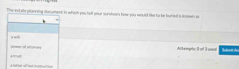 rogress
The estate planning document in which you tell your survivors how you would like to be buried is known as
a will
power of attorney Attempts: 0 of 3 used Submit An
a trust
a letter of last instruction